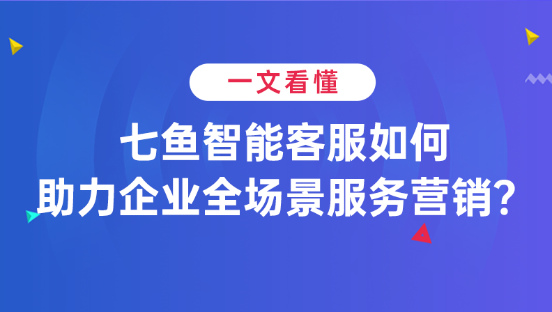 一文看懂 | 七鱼智能客服如何助力企业全场景服务营销？