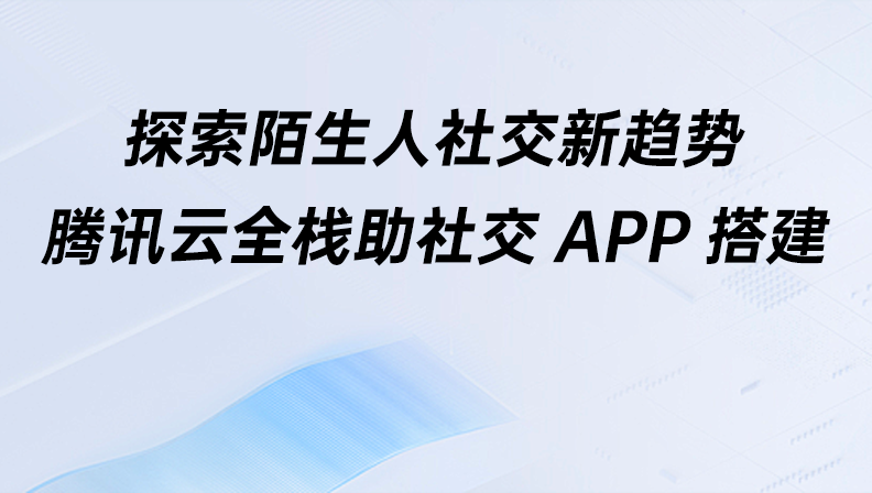 探索陌生人社交新趋势，腾讯云全栈助社交APP搭建