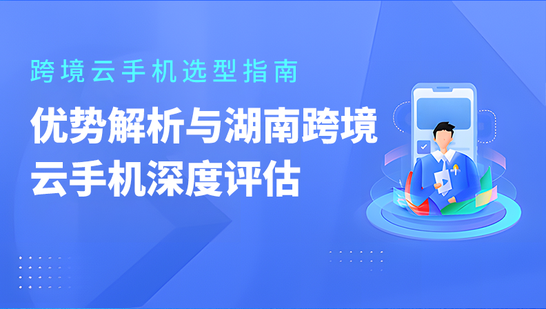 跨境云手机选型指南：优势解析与湖南跨境云手机深度评估