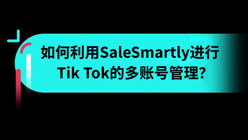 干货 | 如何利用SaleSmartly进行Tik Tok的多账号管理？