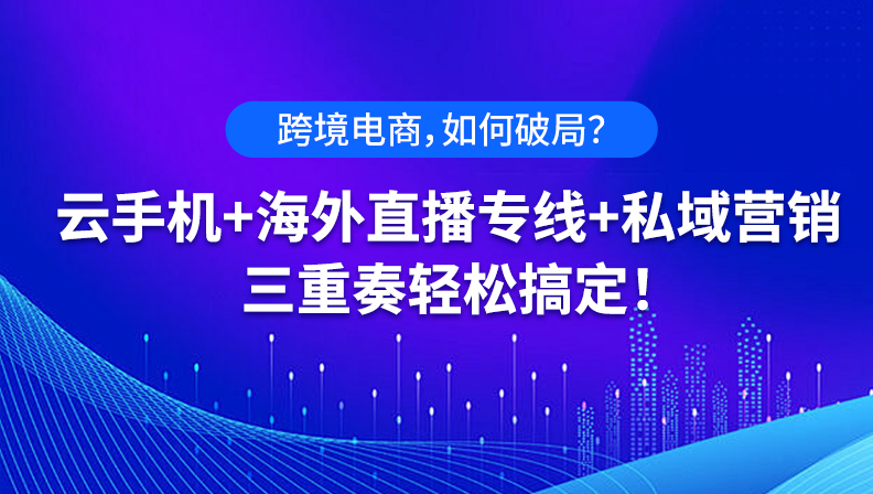 跨境电商，如何破局？云手机+海外直播专线+私域营销，三重奏轻松搞定！