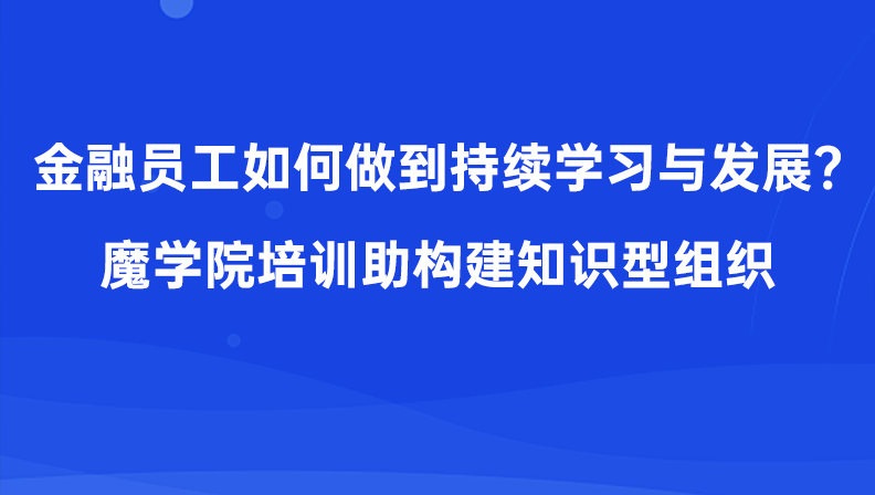 金融员工如何做到持续学习与发展？魔学院培训助构建知识型组织